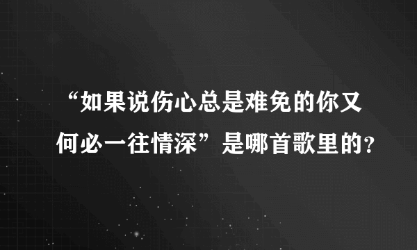 “如果说伤心总是难免的你又何必一往情深”是哪首歌里的？