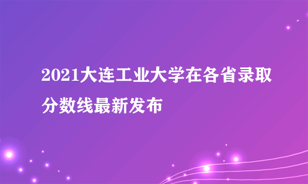 2021大连工业大学在各省录取分数线最新发布