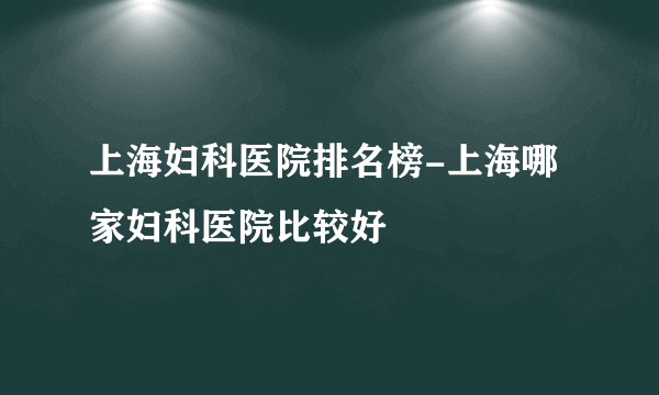 上海妇科医院排名榜-上海哪家妇科医院比较好