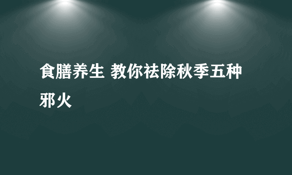 食膳养生 教你祛除秋季五种邪火