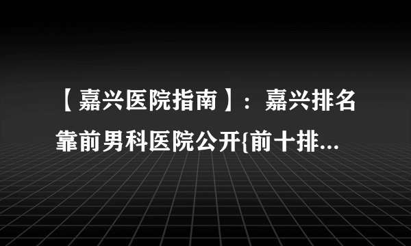 【嘉兴医院指南】：嘉兴排名靠前男科医院公开{前十排名}_嘉兴嘉慈医院收费如何?