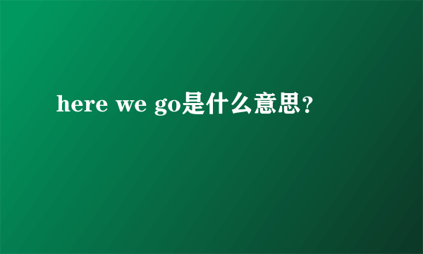 here we go是什么意思？