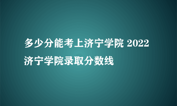 多少分能考上济宁学院 2022济宁学院录取分数线