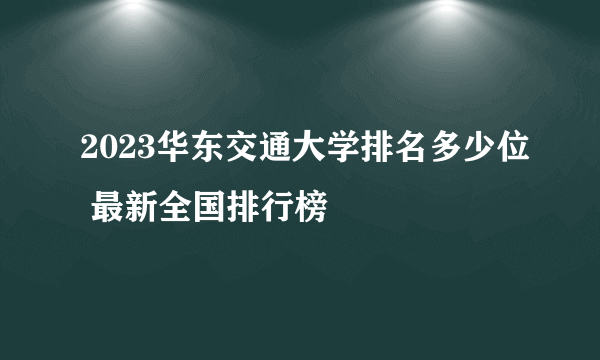 2023华东交通大学排名多少位 最新全国排行榜