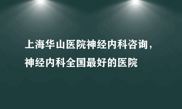 上海华山医院神经内科咨询，神经内科全国最好的医院