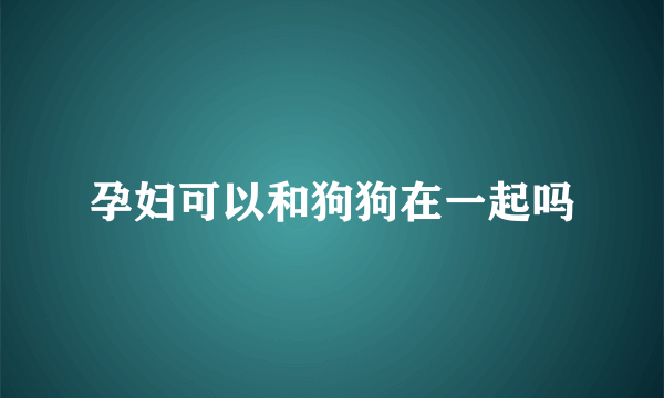 孕妇可以和狗狗在一起吗