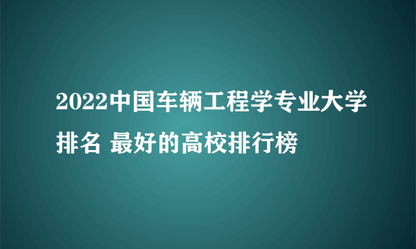 2022中国车辆工程学专业大学排名 最好的高校排行榜