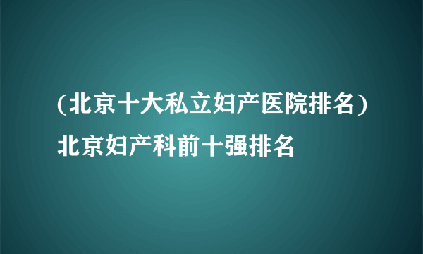 (北京十大私立妇产医院排名)北京妇产科前十强排名