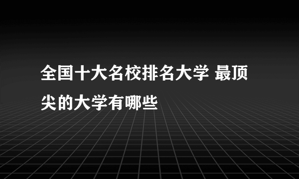 全国十大名校排名大学 最顶尖的大学有哪些