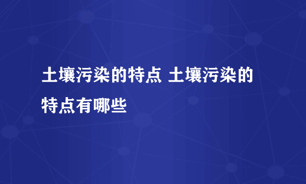 土壤污染的特点 土壤污染的特点有哪些