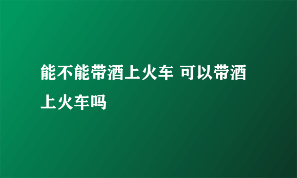 能不能带酒上火车 可以带酒上火车吗