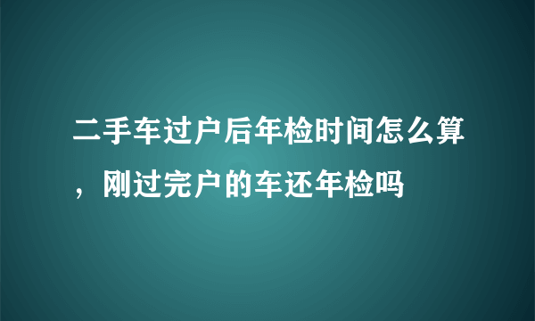 二手车过户后年检时间怎么算，刚过完户的车还年检吗