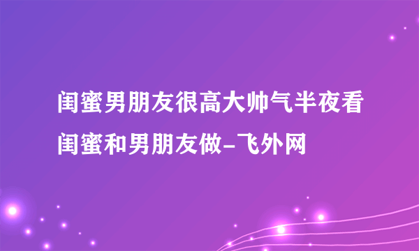 闺蜜男朋友很高大帅气半夜看闺蜜和男朋友做-飞外网