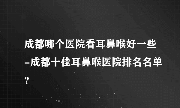 成都哪个医院看耳鼻喉好一些-成都十佳耳鼻喉医院排名名单？