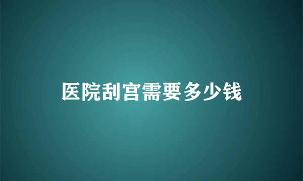 医院刮宫需要多少钱