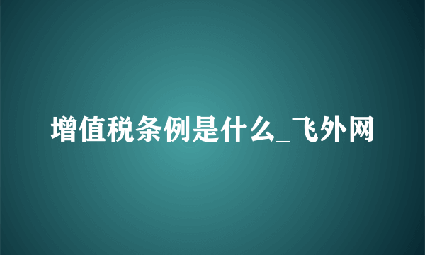 增值税条例是什么_飞外网