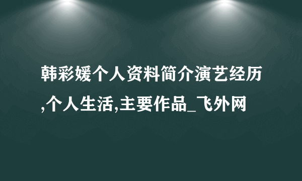 韩彩媛个人资料简介演艺经历,个人生活,主要作品_飞外网