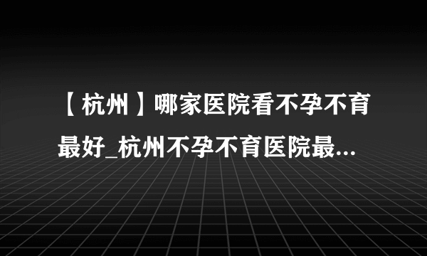 【杭州】哪家医院看不孕不育最好_杭州不孕不育医院最新排名？