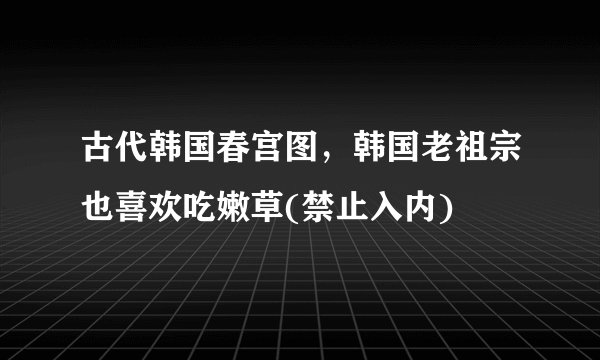 古代韩国春宫图，韩国老祖宗也喜欢吃嫩草(禁止入内)