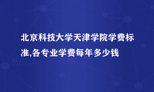 北京科技大学天津学院学费标准,各专业学费每年多少钱