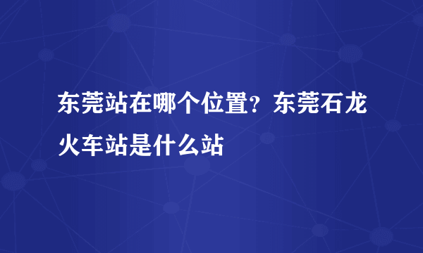 东莞站在哪个位置？东莞石龙火车站是什么站