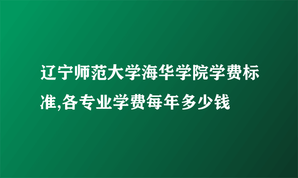 辽宁师范大学海华学院学费标准,各专业学费每年多少钱