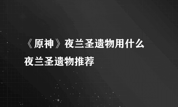 《原神》夜兰圣遗物用什么 夜兰圣遗物推荐