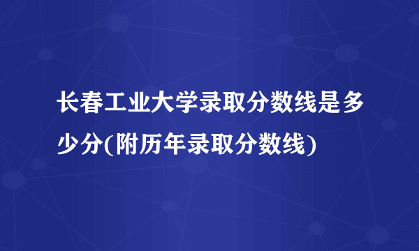 长春工业大学录取分数线是多少分(附历年录取分数线)