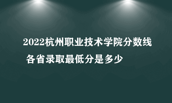 2022杭州职业技术学院分数线 各省录取最低分是多少