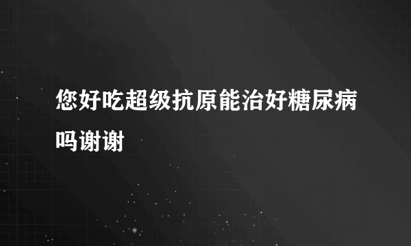 您好吃超级抗原能治好糖尿病吗谢谢