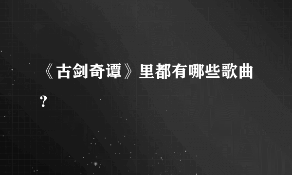 《古剑奇谭》里都有哪些歌曲？