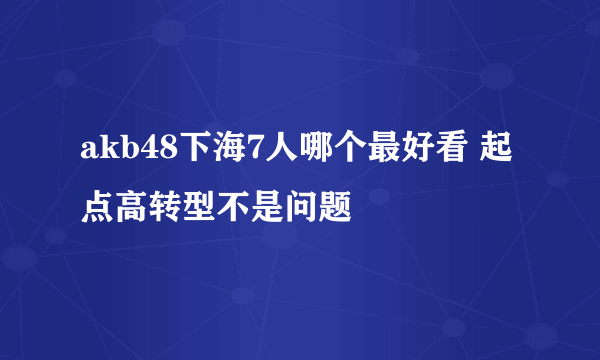 akb48下海7人哪个最好看 起点高转型不是问题