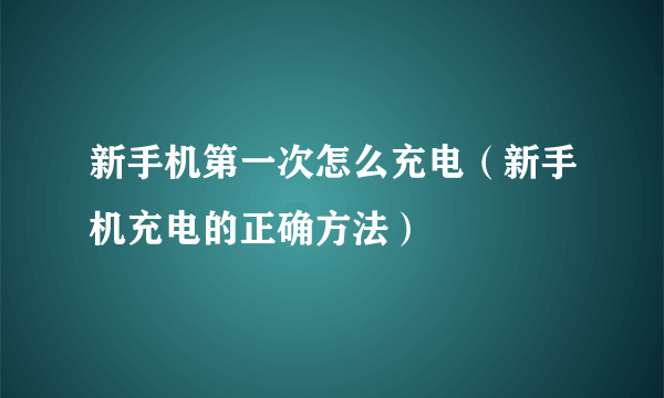 新手机第一次怎么充电（新手机充电的正确方法）