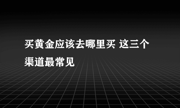 买黄金应该去哪里买 这三个渠道最常见