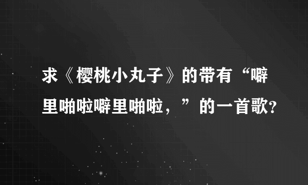 求《樱桃小丸子》的带有“噼里啪啦噼里啪啦，”的一首歌？