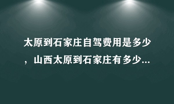 太原到石家庄自驾费用是多少，山西太原到石家庄有多少公里几个小时到