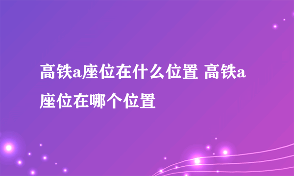 高铁a座位在什么位置 高铁a座位在哪个位置