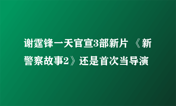 谢霆锋一天官宣3部新片 《新警察故事2》还是首次当导演