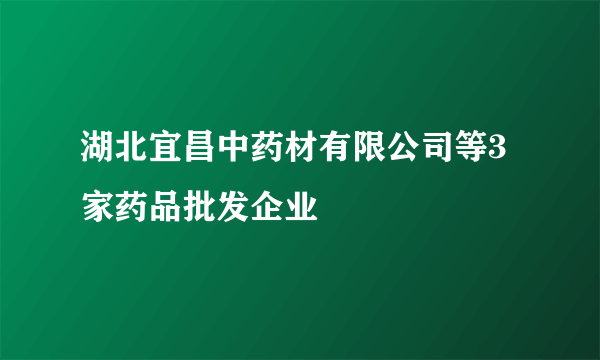 湖北宜昌中药材有限公司等3家药品批发企业