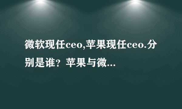 微软现任ceo,苹果现任ceo.分别是谁？苹果与微软熟强熟弱？