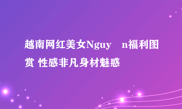 越南网红美女Nguyễn福利图赏 性感非凡身材魅惑