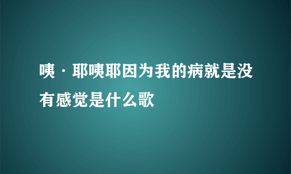 咦·耶咦耶因为我的病就是没有感觉是什么歌