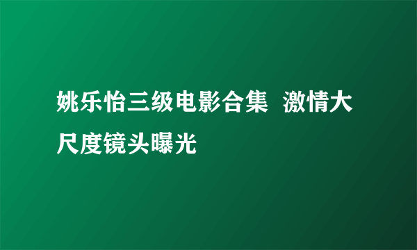 姚乐怡三级电影合集  激情大尺度镜头曝光