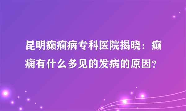 昆明癫痫病专科医院揭晓：癫痫有什么多见的发病的原因？