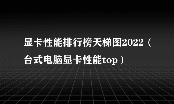 显卡性能排行榜天梯图2022（台式电脑显卡性能top）