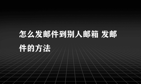 怎么发邮件到别人邮箱 发邮件的方法