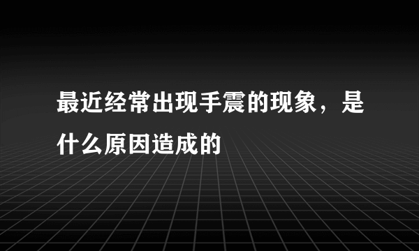 最近经常出现手震的现象，是什么原因造成的