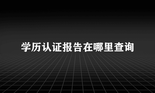 学历认证报告在哪里查询