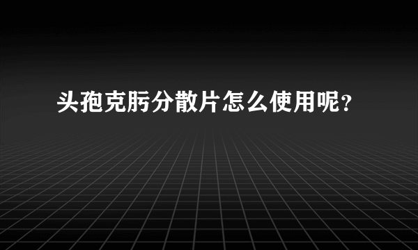 头孢克肟分散片怎么使用呢？