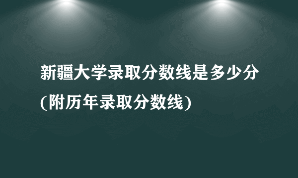 新疆大学录取分数线是多少分(附历年录取分数线)